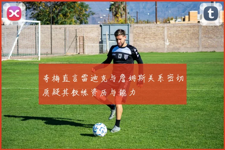 夸梅直言雷迪克与詹姆斯关系密切质疑其教练资历与能力
