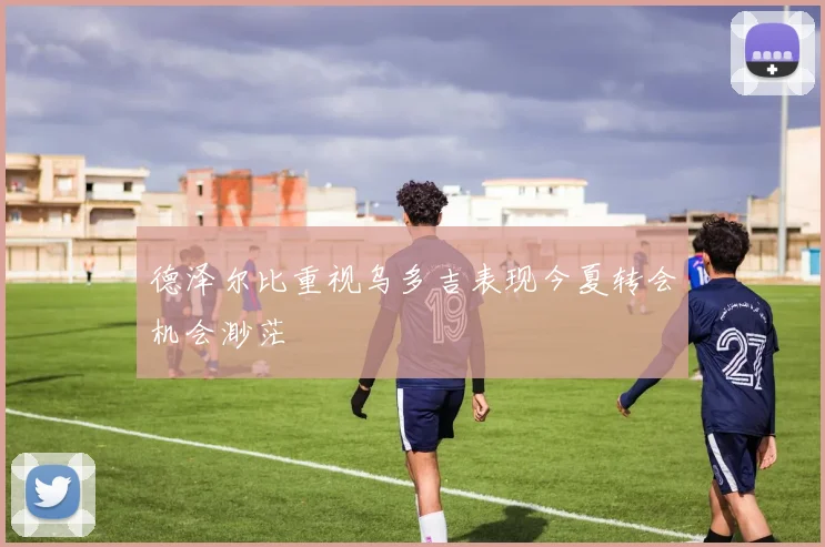 德泽尔比重视乌多吉表现今夏转会机会渺茫