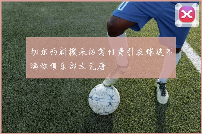 切尔西新援采访需付费引发球迷不满称俱乐部太荒唐