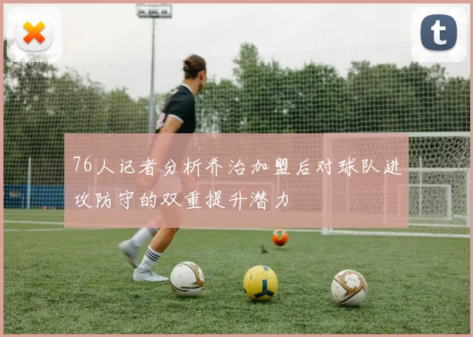 76人记者分析乔治加盟后对球队进攻防守的双重提升潜力