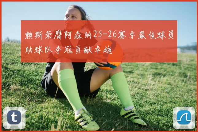 赖斯荣膺阿森纳25-26赛季最佳球员助球队夺冠贡献卓越
