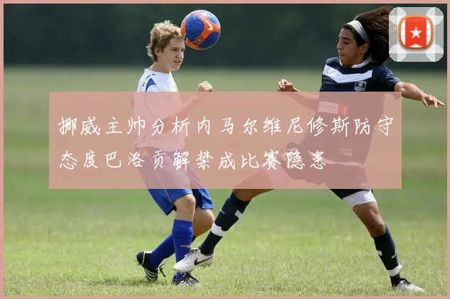 挪威主帅分析内马尔维尼修斯防守态度巴洛贡解禁成比赛隐患