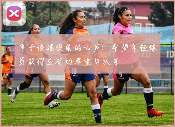 华子谈退役前的心声：希望年轻球员获得应有的尊重与认可