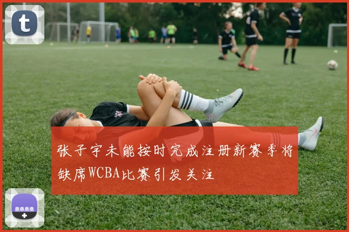 张子宇未能按时完成注册新赛季将缺席WCBA比赛引发关注