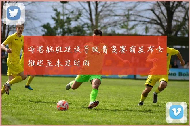 海港航班延误导致青岛赛前发布会推迟至未定时间