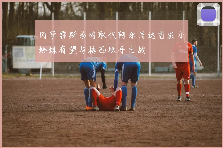 冈萨雷斯或将取代阿尔马达首发小蜘蛛有望与梅西联手出战