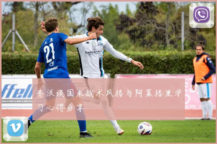 齐沃谈国米战术风格与阿莱格里学习心得分享
