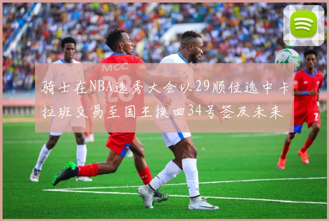 骑士在NBA选秀大会以29顺位选中卡拉班交易至国王换回34号签及未来一轮选秀权