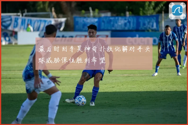 最后时刻李昊神奇扑救化解对手头球威胁保住胜利希望