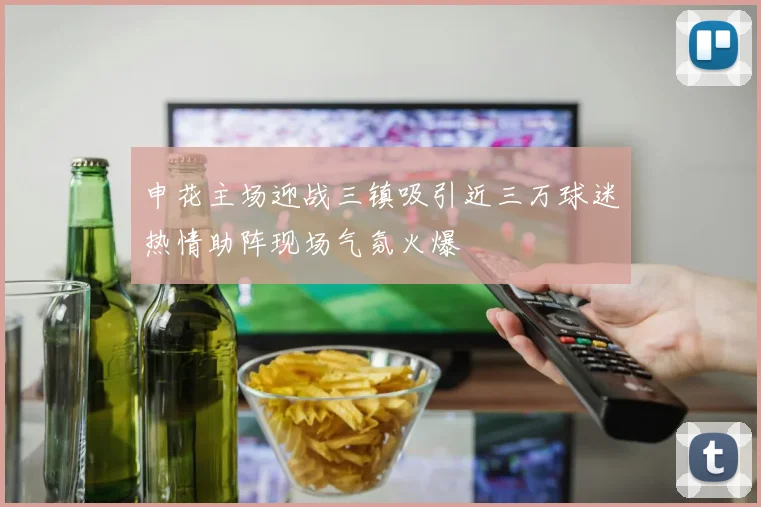 申花主场迎战三镇吸引近三万球迷热情助阵现场气氛火爆