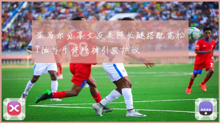 亚马尔分享女友美照长腿搭配宽松T恤与牛仔短裤引发热议