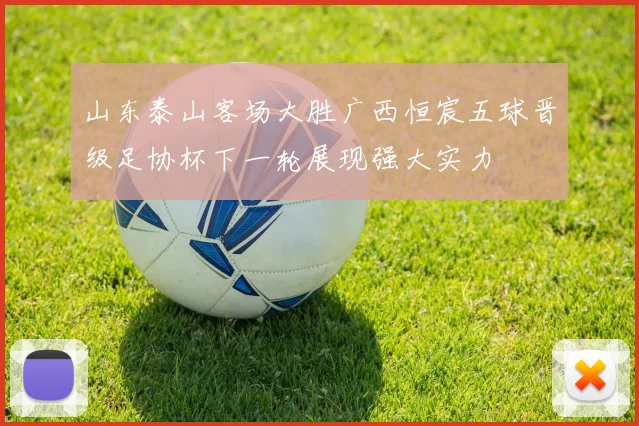 山东泰山客场大胜广西恒宸五球晋级足协杯下一轮展现强大实力