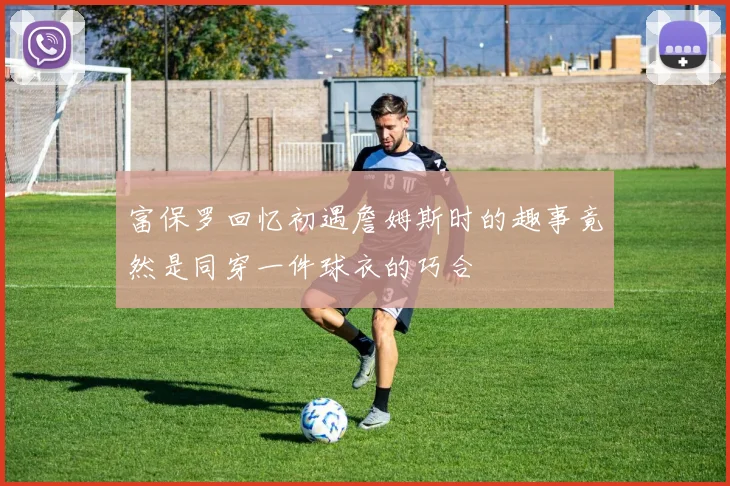 富保罗回忆初遇詹姆斯时的趣事竟然是同穿一件球衣的巧合