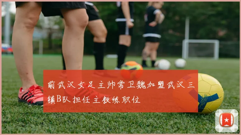 前武汉女足主帅常卫魏加盟武汉三镇B队担任主教练职位