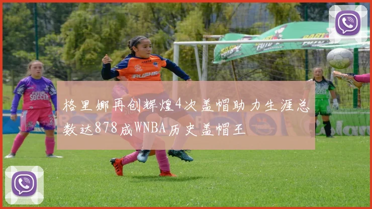 格里娜再创辉煌4次盖帽助力生涯总数达878成WNBA历史盖帽王