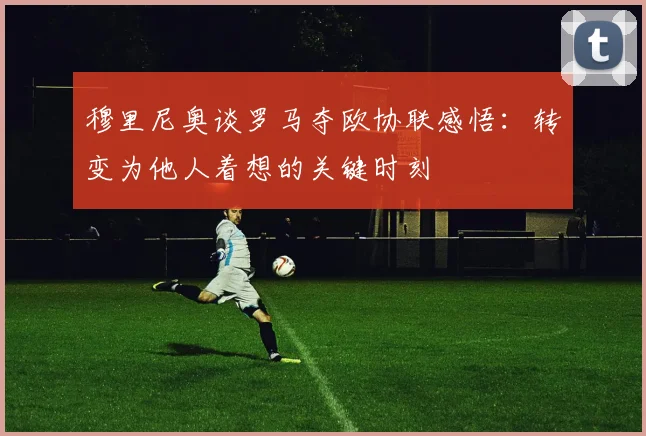 穆里尼奥谈罗马夺欧协联感悟：转变为他人着想的关键时刻