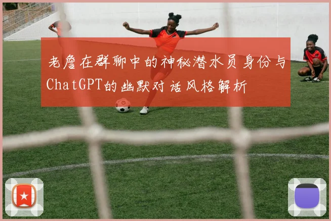 老詹在群聊中的神秘潜水员身份与ChatGPT的幽默对话风格解析