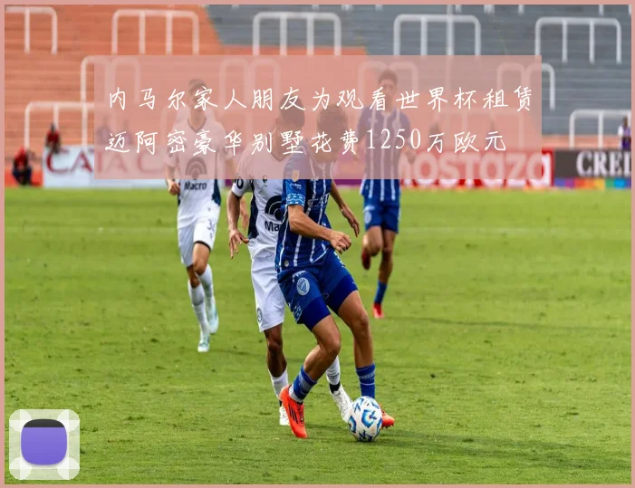 内马尔家人朋友为观看世界杯租赁迈阿密豪华别墅花费1250万欧元