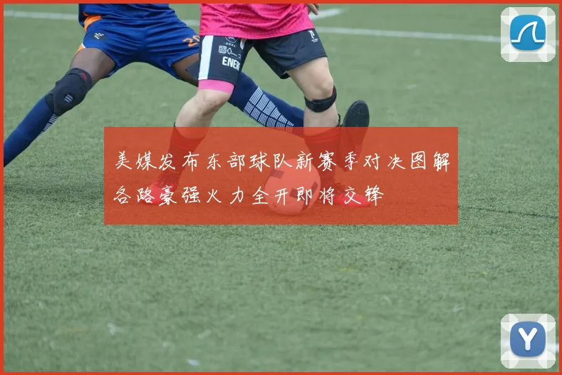 美媒发布东部球队新赛季对决图解各路豪强火力全开即将交锋