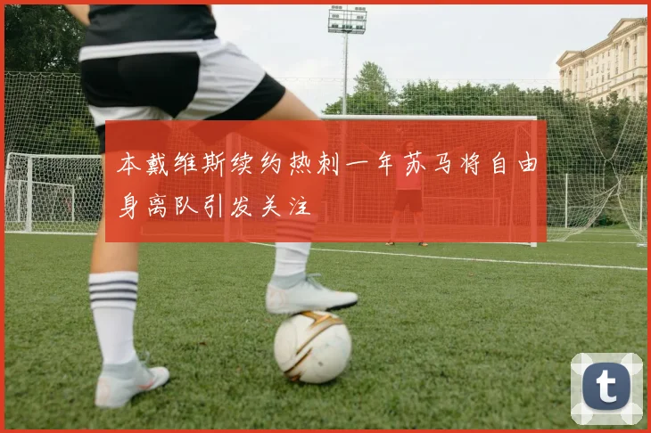 本戴维斯续约热刺一年苏马将自由身离队引发关注
