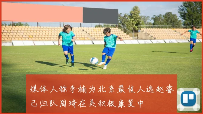 媒体人称李楠为北京最佳人选赵睿已归队周琦在美积极康复中