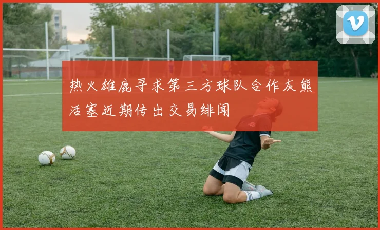 热火雄鹿寻求第三方球队合作灰熊活塞近期传出交易绯闻