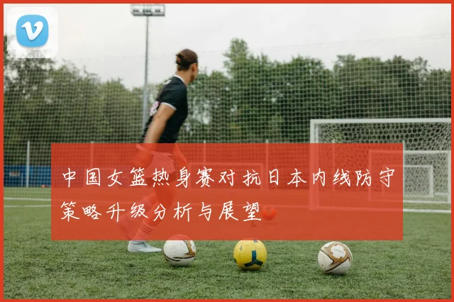 中国女篮热身赛对抗日本内线防守策略升级分析与展望