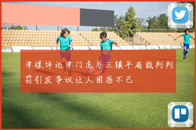津媒评论津门虎与三镇平局裁判判罚引发争议让人困惑不已