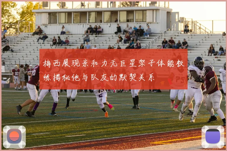 梅西展现亲和力无巨星架子体能教练揭秘他与队友的默契关系