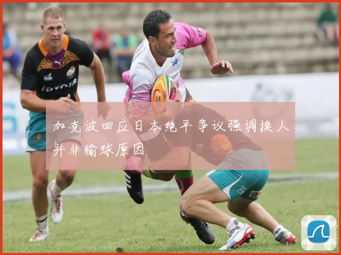 加克波回应日本绝平争议强调换人并非输球原因