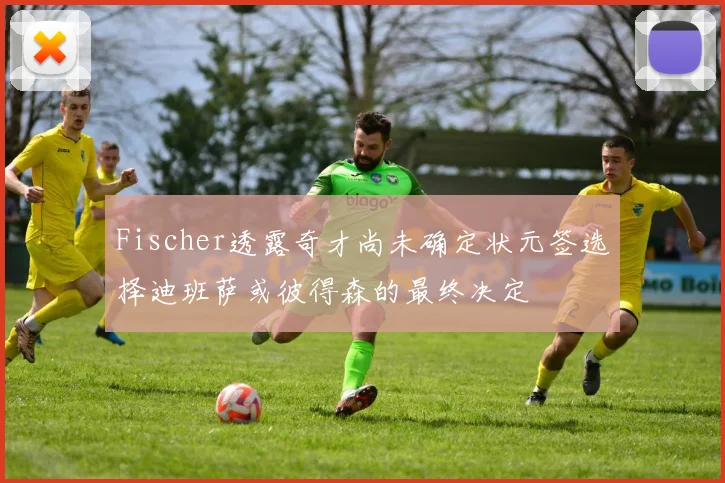 Fischer透露奇才尚未确定状元签选择迪班萨或彼得森的最终决定