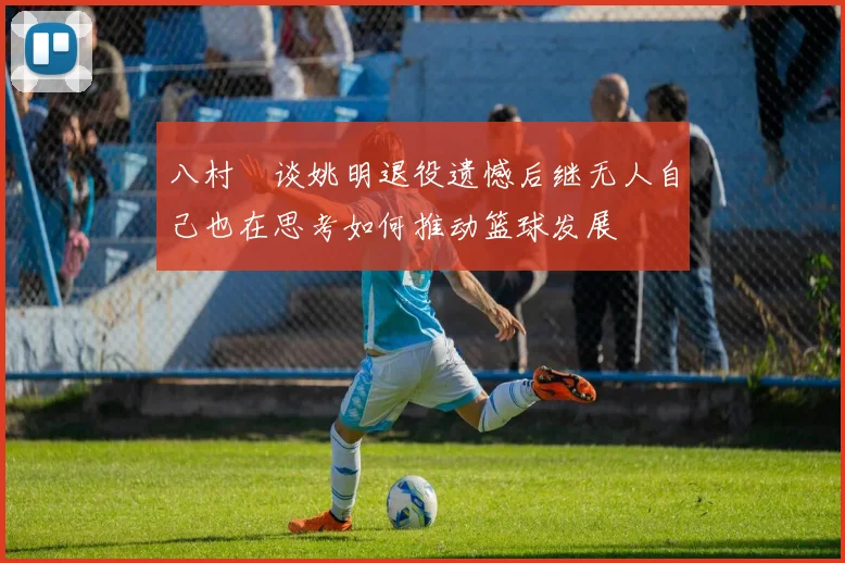 八村塁谈姚明退役遗憾后继无人自己也在思考如何推动篮球发展