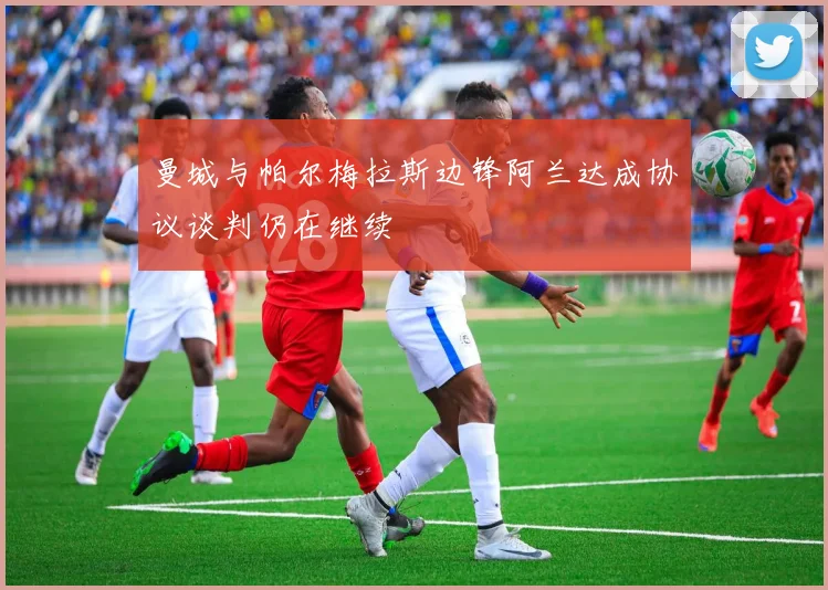 曼城与帕尔梅拉斯边锋阿兰达成协议谈判仍在继续