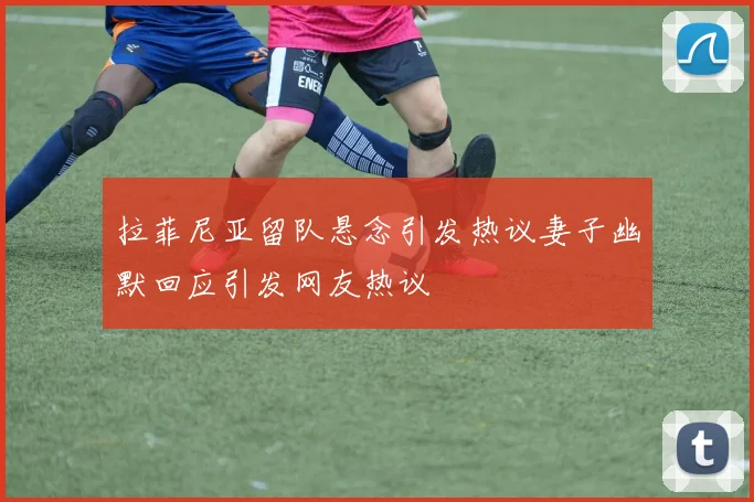 拉菲尼亚留队悬念引发热议妻子幽默回应引发网友热议