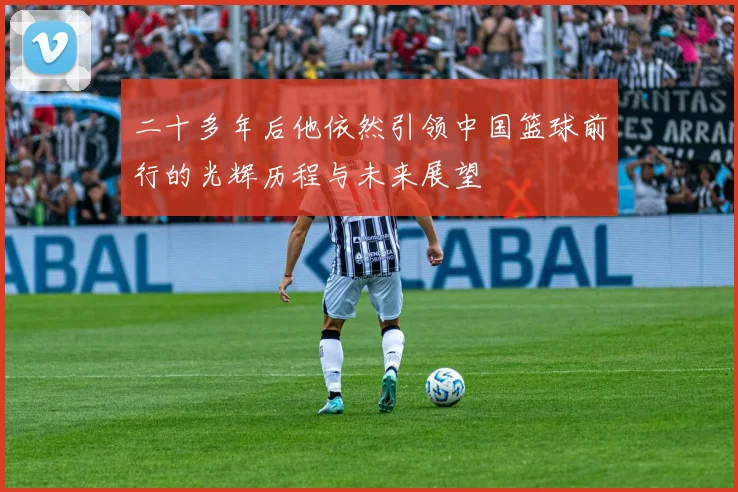 二十多年后他依然引领中国篮球前行的光辉历程与未来展望
