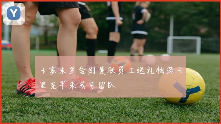 卡塞米罗告别曼联员工送礼物若卡里克早来或可留队
