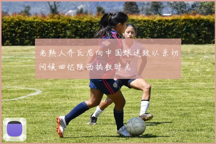 老熟人乔瓦尼向中国球迷致以亲切问候回忆陕西执教时光