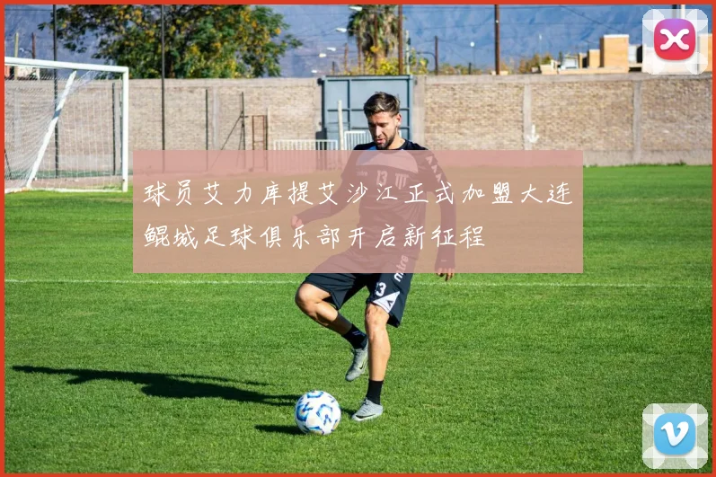 球员艾力库提艾沙江正式加盟大连鲲城足球俱乐部开启新征程